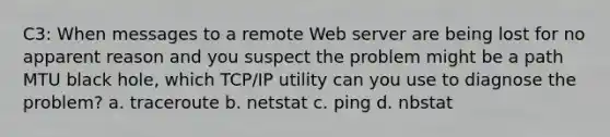 C3: When messages to a remote Web server are being lost for no apparent reason and you suspect the problem might be a path MTU black hole, which TCP/IP utility can you use to diagnose the problem? a. traceroute b. netstat c. ping d. nbstat