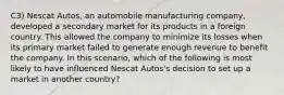 C3) Nescat Autos, an automobile manufacturing company, developed a secondary market for its products in a foreign country. This allowed the company to minimize its losses when its primary market failed to generate enough revenue to benefit the company. In this scenario, which of the following is most likely to have influenced Nescat Autos's decision to set up a market in another country?