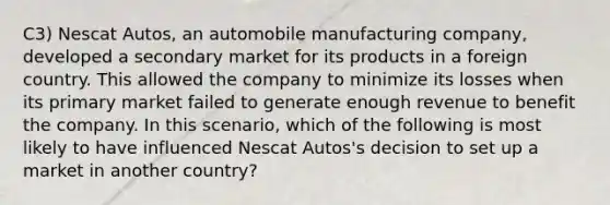 C3) Nescat Autos, an automobile manufacturing company, developed a secondary market for its products in a foreign country. This allowed the company to minimize its losses when its primary market failed to generate enough revenue to benefit the company. In this scenario, which of the following is most likely to have influenced Nescat Autos's decision to set up a market in another country?