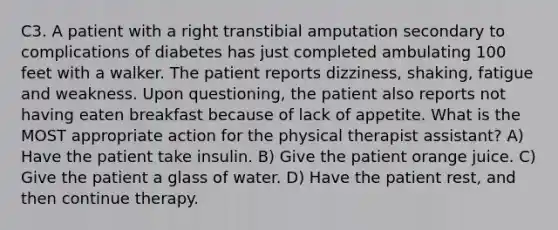 C3. A patient with a right transtibial amputation secondary to complications of diabetes has just completed ambulating 100 feet with a walker. The patient reports dizziness, shaking, fatigue and weakness. Upon questioning, the patient also reports not having eaten breakfast because of lack of appetite. What is the MOST appropriate action for the physical therapist assistant? A) Have the patient take insulin. B) Give the patient orange juice. C) Give the patient a glass of water. D) Have the patient rest, and then continue therapy.