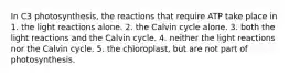 In C3 photosynthesis, the reactions that require ATP take place in 1. the light reactions alone. 2. the Calvin cycle alone. 3. both the light reactions and the Calvin cycle. 4. neither the light reactions nor the Calvin cycle. 5. the chloroplast, but are not part of photosynthesis.