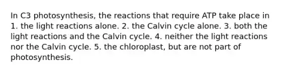 In C3 photosynthesis, the reactions that require ATP take place in 1. the <a href='https://www.questionai.com/knowledge/kSUoWrrvoC-light-reactions' class='anchor-knowledge'>light reactions</a> alone. 2. the Calvin cycle alone. 3. both the light reactions and the Calvin cycle. 4. neither the light reactions nor the Calvin cycle. 5. the chloroplast, but are not part of photosynthesis.