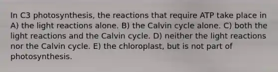 In C3 photosynthesis, the reactions that require ATP take place in A) the light reactions alone. B) the Calvin cycle alone. C) both the light reactions and the Calvin cycle. D) neither the light reactions nor the Calvin cycle. E) the chloroplast, but is not part of photosynthesis.