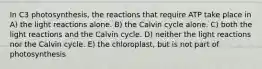 In C3 photosynthesis, the reactions that require ATP take place in A) the light reactions alone. B) the Calvin cycle alone. C) both the light reactions and the Calvin cycle. D) neither the light reactions nor the Calvin cycle. E) the chloroplast, but is not part of photosynthesis