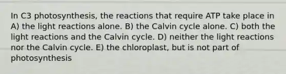 In C3 photosynthesis, the reactions that require ATP take place in A) the light reactions alone. B) the Calvin cycle alone. C) both the light reactions and the Calvin cycle. D) neither the light reactions nor the Calvin cycle. E) the chloroplast, but is not part of photosynthesis