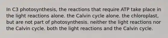 In C3 photosynthesis, the reactions that require ATP take place in the light reactions alone. the Calvin cycle alone. the chloroplast, but are not part of photosynthesis. neither the light reactions nor the Calvin cycle. both the light reactions and the Calvin cycle.