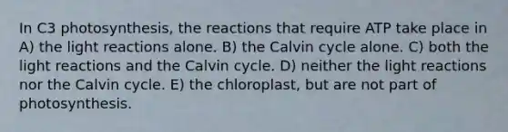 In C3 photosynthesis, the reactions that require ATP take place in A) the light reactions alone. B) the Calvin cycle alone. C) both the light reactions and the Calvin cycle. D) neither the light reactions nor the Calvin cycle. E) the chloroplast, but are not part of photosynthesis.