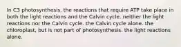 In C3 photosynthesis, the reactions that require ATP take place in both the light reactions and the Calvin cycle. neither the light reactions nor the Calvin cycle. the Calvin cycle alone. the chloroplast, but is not part of photosynthesis. the light reactions alone.