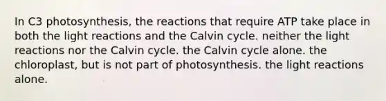 In C3 photosynthesis, the reactions that require ATP take place in both the light reactions and the Calvin cycle. neither the light reactions nor the Calvin cycle. the Calvin cycle alone. the chloroplast, but is not part of photosynthesis. the light reactions alone.