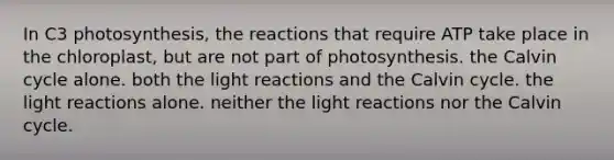 In C3 photosynthesis, the reactions that require ATP take place in the chloroplast, but are not part of photosynthesis. the Calvin cycle alone. both the light reactions and the Calvin cycle. the light reactions alone. neither the light reactions nor the Calvin cycle.