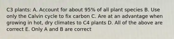 C3 plants: A. Account for about 95% of all plant species B. Use only the Calvin cycle to fix carbon C. Are at an advantage when growing in hot, dry climates to C4 plants D. All of the above are correct E. Only A and B are correct