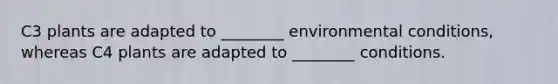 C3 plants are adapted to ________ environmental conditions, whereas C4 plants are adapted to ________ conditions.