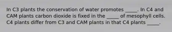 In C3 plants the conservation of water promotes _____. In C4 and CAM plants carbon dioxide is fixed in the _____ of mesophyll cells. C4 plants differ from C3 and CAM plants in that C4 plants _____.