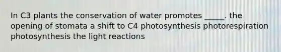 In C3 plants the conservation of water promotes _____. the opening of stomata a shift to C4 photosynthesis photorespiration photosynthesis the light reactions