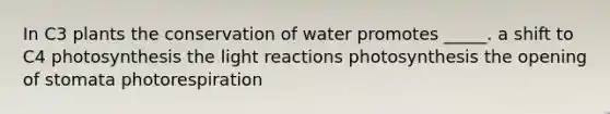 In C3 plants the conservation of water promotes _____. a shift to C4 photosynthesis the light reactions photosynthesis the opening of stomata photorespiration