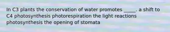 In C3 plants the conservation of water promotes _____. a shift to C4 photosynthesis photorespiration the light reactions photosynthesis the opening of stomata