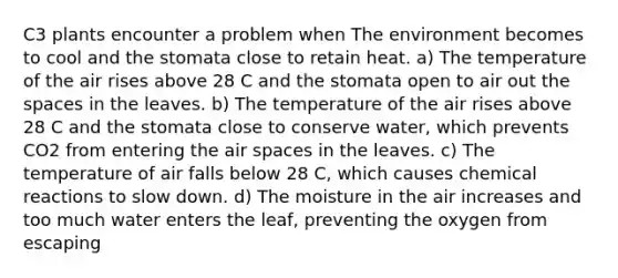 C3 plants encounter a problem when The environment becomes to cool and the stomata close to retain heat. a) The temperature of the air rises above 28 C and the stomata open to air out the spaces in the leaves. b) The temperature of the air rises above 28 C and the stomata close to conserve water, which prevents CO2 from entering the air spaces in the leaves. c) The temperature of air falls below 28 C, which causes chemical reactions to slow down. d) The moisture in the air increases and too much water enters the leaf, preventing the oxygen from escaping