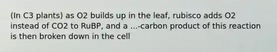 (In C3 plants) as O2 builds up in the leaf, rubisco adds O2 instead of CO2 to RuBP, and a ...-carbon product of this reaction is then broken down in the cell