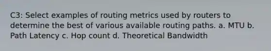 C3: Select examples of routing metrics used by routers to determine the best of various available routing paths. a. MTU b. Path Latency c. Hop count d. Theoretical Bandwidth