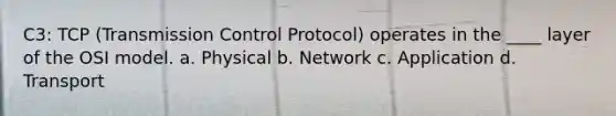 C3: TCP (Transmission Control Protocol) operates in the ____ layer of the OSI model. a. Physical b. Network c. Application d. Transport