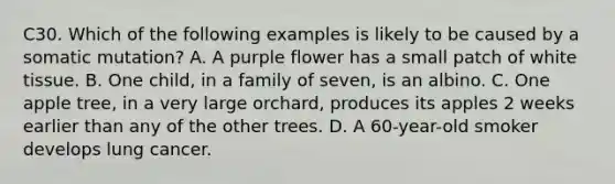 C30. Which of the following examples is likely to be caused by a somatic mutation? A. A purple flower has a small patch of white tissue. B. One child, in a family of seven, is an albino. C. One apple tree, in a very large orchard, produces its apples 2 weeks earlier than any of the other trees. D. A 60-year-old smoker develops lung cancer.