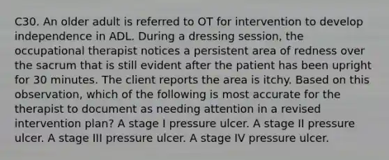 C30. An older adult is referred to OT for intervention to develop independence in ADL. During a dressing session, the occupational therapist notices a persistent area of redness over the sacrum that is still evident after the patient has been upright for 30 minutes. The client reports the area is itchy. Based on this observation, which of the following is most accurate for the therapist to document as needing attention in a revised intervention plan? A stage I pressure ulcer. A stage II pressure ulcer. A stage III pressure ulcer. A stage IV pressure ulcer.