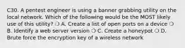 C30. A pentest engineer is using a banner grabbing utility on the local network. Which of the following would be the MOST likely use of this utility? ❍ A. Create a list of open ports on a device ❍ B. Identify a web server version ❍ C. Create a honeypot ❍ D. Brute force the encryption key of a wireless network