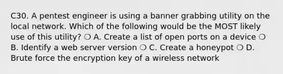 C30. A pentest engineer is using a banner grabbing utility on the local network. Which of the following would be the MOST likely use of this utility? ❍ A. Create a list of open ports on a device ❍ B. Identify a web server version ❍ C. Create a honeypot ❍ D. Brute force the encryption key of a wireless network