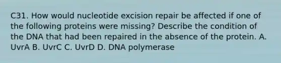 C31. How would nucleotide excision repair be affected if one of the following proteins were missing? Describe the condition of the DNA that had been repaired in the absence of the protein. A. UvrA B. UvrC C. UvrD D. DNA polymerase