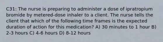 C31: The nurse is preparing to administer a dose of ipratropium bromide by metered-dose inhaler to a client. The nurse tells the client that which of the following time frames is the expected duration of action for this medication? A) 30 minutes to 1 hour B) 2-3 hours C) 4-6 hours D) 8-12 hours