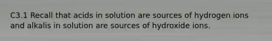 C3.1 Recall that acids in solution are sources of hydrogen ions and alkalis in solution are sources of hydroxide ions.