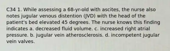 C34 1. While assessing a 68-yr-old with ascites, the nurse also notes jugular venous distention (JVD) with the head of the patient's bed elevated 45 degrees. The nurse knows this finding indicates a. decreased fluid volume. c. increased right atrial pressure. b. jugular vein atherosclerosis. d. incompetent jugular vein valves.