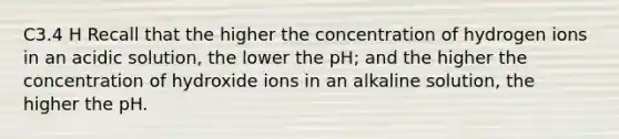 C3.4 H Recall that the higher the concentration of hydrogen ions in an acidic solution, the lower the pH; and the higher the concentration of hydroxide ions in an alkaline solution, the higher the pH.