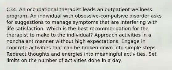 C34. An occupational therapist leads an outpatient wellness program. An individual with obsessive-compulsive disorder asks for suggestions to manage symptoms that are interfering with life satisfaction. Which is the best recommendation for the therapist to make to the individual? Approach activities in a nonchalant manner without high expectations. Engage in concrete activities that can be broken down into simple steps. Redirect thoughts and energies into meaningful activities. Set limits on the number of activities done in a day.