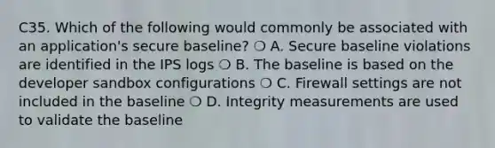 C35. Which of the following would commonly be associated with an application's secure baseline? ❍ A. Secure baseline violations are identified in the IPS logs ❍ B. The baseline is based on the developer sandbox configurations ❍ C. Firewall settings are not included in the baseline ❍ D. Integrity measurements are used to validate the baseline