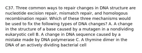 C37. Three common ways to repair changes in DNA structure are nucleotide excision repair, mismatch repair, and homologous recombination repair. Which of these three mechanisms would be used to fix the following types of DNA changes? A. A change in the structure of a base caused by a mutagen in a nondividing eukaryotic cell B. A change in DNA sequence caused by a mistake made by DNA polymerase C. A thymine dimer in the DNA of an actively dividing bacterial cell