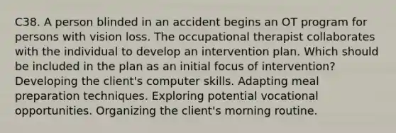 C38. A person blinded in an accident begins an OT program for persons with vision loss. The occupational therapist collaborates with the individual to develop an intervention plan. Which should be included in the plan as an initial focus of intervention? Developing the client's computer skills. Adapting meal preparation techniques. Exploring potential vocational opportunities. Organizing the client's morning routine.