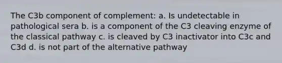 The C3b component of complement: a. Is undetectable in pathological sera b. is a component of the C3 cleaving enzyme of the classical pathway c. is cleaved by C3 inactivator into C3c and C3d d. is not part of the alternative pathway