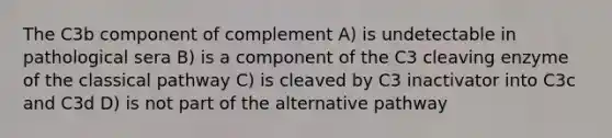 The C3b component of complement A) is undetectable in pathological sera B) is a component of the C3 cleaving enzyme of the classical pathway C) is cleaved by C3 inactivator into C3c and C3d D) is not part of the alternative pathway