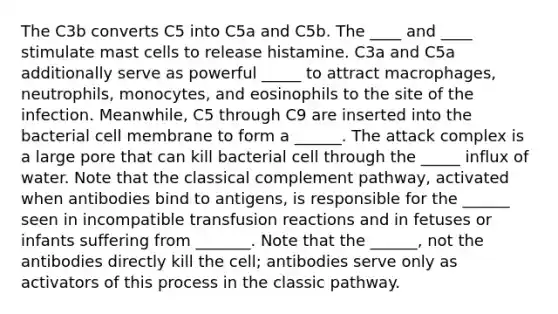 The C3b converts C5 into C5a and C5b. The ____ and ____ stimulate mast cells to release histamine. C3a and C5a additionally serve as powerful _____ to attract macrophages, neutrophils, monocytes, and eosinophils to the site of the infection. Meanwhile, C5 through C9 are inserted into the bacterial cell membrane to form a ______. The attack complex is a large pore that can kill bacterial cell through the _____ influx of water. Note that the classical complement pathway, activated when antibodies bind to antigens, is responsible for the ______ seen in incompatible transfusion reactions and in fetuses or infants suffering from _______. Note that the ______, not the antibodies directly kill the cell; antibodies serve only as activators of this process in the classic pathway.