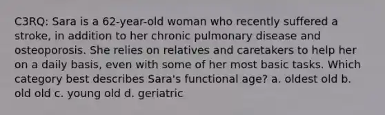 C3RQ: Sara is a 62-year-old woman who recently suffered a stroke, in addition to her chronic pulmonary disease and osteoporosis. She relies on relatives and caretakers to help her on a daily basis, even with some of her most basic tasks. Which category best describes Sara's functional age? a. oldest old b. old old c. young old d. geriatric