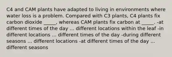 C4 and CAM plants have adapted to living in environments where water loss is a problem. Compared with C3 plants, C4 plants fix carbon dioxide _____, whereas CAM plants fix carbon at _____. -at different times of the day ... different locations within the leaf -in different locations ... different times of the day -during different seasons ... different locations -at different times of the day ... different seasons