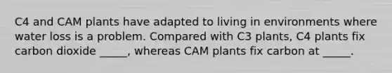 C4 and CAM plants have adapted to living in environments where water loss is a problem. Compared with C3 plants, C4 plants fix carbon dioxide _____, whereas CAM plants fix carbon at _____.