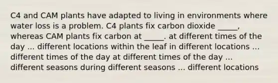 C4 and CAM plants have adapted to living in environments where water loss is a problem. C4 plants fix carbon dioxide _____, whereas CAM plants fix carbon at _____. at different times of the day ... different locations within the leaf in different locations ... different times of the day at different times of the day ... different seasons during different seasons ... different locations