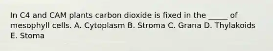 In C4 and CAM plants carbon dioxide is fixed in the _____ of mesophyll cells. A. Cytoplasm B. Stroma C. Grana D. Thylakoids E. Stoma