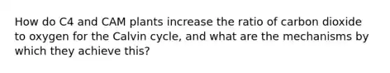 How do C4 and CAM plants increase the ratio of carbon dioxide to oxygen for the Calvin cycle, and what are the mechanisms by which they achieve this?