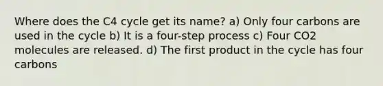 Where does the C4 cycle get its name? a) Only four carbons are used in the cycle b) It is a four-step process c) Four CO2 molecules are released. d) The first product in the cycle has four carbons