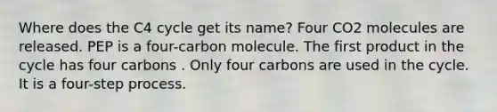 Where does the C4 cycle get its name? Four CO2 molecules are released. PEP is a four-carbon molecule. The first product in the cycle has four carbons . Only four carbons are used in the cycle. It is a four-step process.