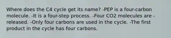 Where does the C4 cycle get its name? -PEP is a four-carbon molecule. -It is a four-step process. -Four CO2 molecules are -released. -Only four carbons are used in the cycle. -The first product in the cycle has four carbons.