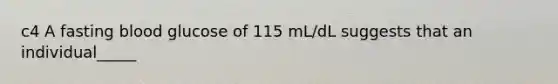 c4 A fasting blood glucose of 115 mL/dL suggests that an individual_____